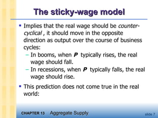 The sticky-wage model Implies that the real wage should be  counter-cyclical  , it should move in the opposite direction as output over the course of business cycles: In booms, when  P   typically rises, the real wage should fall.  In recessions, when  P   typically falls, the real wage should rise.  This prediction does not come true in the real world: 