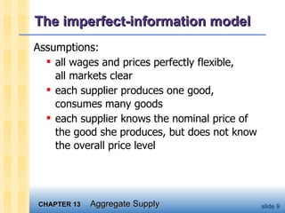The imperfect-information model Assumptions: all wages and prices perfectly flexible,  all markets clear each supplier produces one good, consumes many goods each supplier knows the nominal price of the good she produces, but does not know the overall price level 