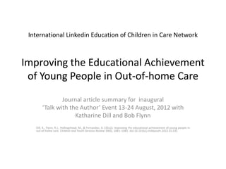 International Linkedin Education of Children in Care Network



Improving the Educational Achievement
 of Young People in Out-of-home Care
               Journal article summary for inaugural
       ‘Talk with the Author’ Event 13-24 August, 2012 with
                    Katharine Dill and Bob Flynn
   Dill, K., Flynn, R.J., Hollingshead, M., & Fernandez, A. (2012). Improving the educational achievement of young people in
   out-of-home care. Children and Youth Services Review 34(6), 1081–1083. doi:10.1016/j.childyouth.2012.01.031
 