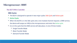 Microprocessor: 8085
16
The 8237 DMA Controller
DMA Cycles:
 The 8237 is designed to operate in two major cycles: Idle Cycle and Active cycle
 Active Cycle:
 When the 8237A is in the Idle cycle and a non-masked channel requests a DMA service,
the device will output an HRQ to the microprocessor and enter the Active cycle.
 It is in this cycle that the DMA service will take place, in one of three modes:
 Single Transfer Mode
 Block Transfer Mode
 Demand Transfer Mode
 