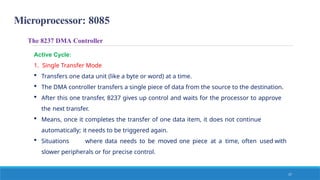 Microprocessor: 8085
17
The 8237 DMA Controller
Active Cycle:
1. Single Transfer Mode
 Transfers one data unit (like a byte or word) at a time.
 The DMA controller transfers a single piece of data from the source to the destination.
 After this one transfer, 8237 gives up control and waits for the processor to approve
the next transfer.
 Means, once it completes the transfer of one data item, it does not continue
automatically; it needs to be triggered again.
 Situations where data needs to be moved one piece at a time, often used with
slower peripherals or for precise control.
 