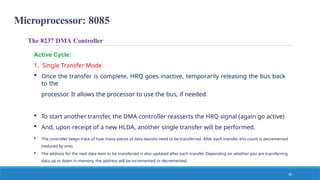Microprocessor: 8085
18
The 8237 DMA Controller
Active Cycle:
1. Single Transfer Mode
 Once the transfer is complete, HRQ goes inactive, temporarily releasing the bus back
to the
processor. It allows the processor to use the bus, if needed.
 To start another transfer, the DMA controller reasserts the HRQ signal (again go active)
 And, upon receipt of a new HLDA, another single transfer will be performed.
 The controller keeps track of how many pieces of data (words) need to be transferred. After each transfer, this count is decremented
(reduced by one).
 The address for the next data item to be transferred is also updated after each transfer. Depending on whether you are transferring
data up or down in memory, the address will be incremented or decremented.
 