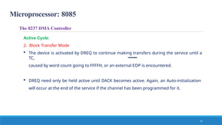 Microprocessor: 8085
The 8237 DMA Controller
Active Cycle:
2. Block Transfer Mode
 The device is activated by DREQ to continue making transfers during the service until a
TC,
caused by word count going to FFFFH, or an external EOP is encountered.
 DREQ need only be held active until DACK becomes active. Again, an Auto-initialization
will occur at the end of the service if the channel has been programmed for it.
19
 