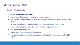 Microprocessor: 8085
The 8237 DMA Controller
1. Current Address Register (CAR):
 Each channel has its own 16-bit current address register.
 This register hold the address of memory location to be accessed during current DMA
cycle.
 When a byte of data is transferred during a DMA operation, CAR is either
incremented or decremented depending on how it is programmed.
 It is read and write register.
 Divided into 2 parts: lower byte & higher byte
 In auto initialization mode, it initialized automatically with original address after EOP
Signal
3
 