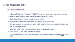 Microprocessor: 8085
The 8237 DMA Controller
2.Current Word Count Register (CWCR): This current word count register programs a
channel for the number of bytes to transferred during a DMA action.
 Each channel has 16 bit current word count register.
 This register determines the number of transfers to be performed.
 The word count is decremented after each transfer the current count, indicate the
no. of pending transfer.
 When the value in the register reaches zero, a TC will be generated
 Divided into 2 parts: lower byte & higher byte.
 In auto initialization mode, it initialized automatically with original count value after EOP
signal.
4
 