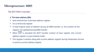 Microprocessor: 8085
The 8237 DMA Controller
3. The base address (BA)
 Each channel has 16 bit base address register
 It is a write only register
 It hold original value of address during all DMA transfer i.e. the content of this
register not updated during DMA transfer
 When EOP is activated the 8237 transfer content of base register into current
address register in auto initialize mode.
 This register is written along with current address register during initialization format
is same as current address register
5
 