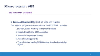 Microprocessor: 8085
7
5. Command Register (CR): It is 8-bit write only register.
This register programs the operation of the 8237 DMA controller.
i. Enable/Disable memory-to-memory transfer.
ii. Enable/Disable the DMA controller.
iii. Normal/Compressed timing.
iv. Fixed/Rotating priority.
v. Type of (active low/high) DMA request and acknowledge
signal.
The 8237 DMA Controller
 