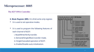 Microprocessor: 8085
The 8237 DMA Controller
6. Mode Register (MR): It is 8-bit write only register.
 It is used to set operative modes.
 It is used to program the following features of
each channel of 8237:
i. Read/Write/Verify transfer.
ii. Demand/Single/Block transfer mode.
iii. Single/Cascaded operation of 8237.
iv. Enable/Disable auto initialization.
9
 