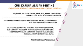 CUTI KARENA ALASAN PENTING
IBU, BAPAK, ISTERI ATAU SUAMI, ANAK, ADIK, KAKAK, MERTUA ATAU
MENANTU SAKIT KERAS ATAU MENINGGAL DUNIA
SAKIT KERAS DIMAKSUD DIBUKTIKAN DENGAN SURAT KETERANGAN RAWAT
INAP DARI UNIT PELAYANAN KESEHATAN
PNS BERHAK ATAS CUTI KARENA AALASAN PENTING , APABILA :
SALAH SEORANG ANGGOTA KELUARGA YANG MENINGGAL DUNIA,
DAN MENURUT PERATURAN PERUNDANG-UNDANGAN PNS YANG
BERSANGKUTAN HARUS MENGURUS HAK-HAK DARI ANGGOTA
KELUARGA NYA YANG MENINGGAL DUNIA
MELANGSUNGKAN PERKAWINAN
 