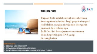 MANFAAT CUTI :
1. PEGAWAI LEBIH PRODUKTIF
2. MEMANGKAS BEBAN BIAYA KESEHATAN
3. MENGURANGI KEMUNGKINAN PEGAWAI BERTINDAK CURANG
TUJUAN CUTI
Tujuan Cuti adalah untuk memberikan
kesempatan istirahat bagi pegawai negeri
sipil dalam rangka menjamin kesegaran
jasmani dan rohaninya
Jadi Cuti ini bertujuan secara umum
demi kepentingan PNS yang
bersangkutan
 