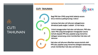 CUTI
TAHUNAN
CUTI TAHUNAN:
1
2
3
4
Bagi PNS dan CPNS yang telah bekerja secara
terus menerus paling kurang 1 tahun
Lamanya hak atas cuti tahunan sebagaimana
dimaksud pada angka 1 adalah 12 hari kerja
Untuk menggunakan hak atas cuti tahunan, PNS atau
calon PNS yang bersangkutan mengajukan secara
tertulis kepada PPK atau pejabat yang menerima
delegasi wewenang untuk memberikan hak atas cuti
tahunan
Hak atas cuti tahunan diberikan secara tertulis oleh
PPK atau pejabat yang menerima delegasi wewenang
untuk memberikan hak atas cuti tahunan
 