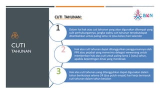 CUTI
TAHUNAN
CUTI TAHUNAN:
Dalam hal hak atas cuti tahunan yang akan digunakan ditempat yang
sulit perhubungannya, jangka waktu cuti tahunan tersebutdapat
ditambahkan untuk paling lama 12 (dua belas) hari kalender
Hak atas cuti tahunan dapat ditangguhkan penggunaannya oleh
PPK atau pejabat yang menerima delegasi wewenang untuk
memberikan hak atas cuti untuk paling lama 1 (satu) tahun,
apabila kepentingan dinas yang mendesak
Hak atas cuti tahunan yang ditangguhkan dapat digunakan dalam
tahun berikutnya selama 24 (dua puluh empat) hari kerja termasuk
cuti tahunan dalam tahun berjalan
1
2
3
 