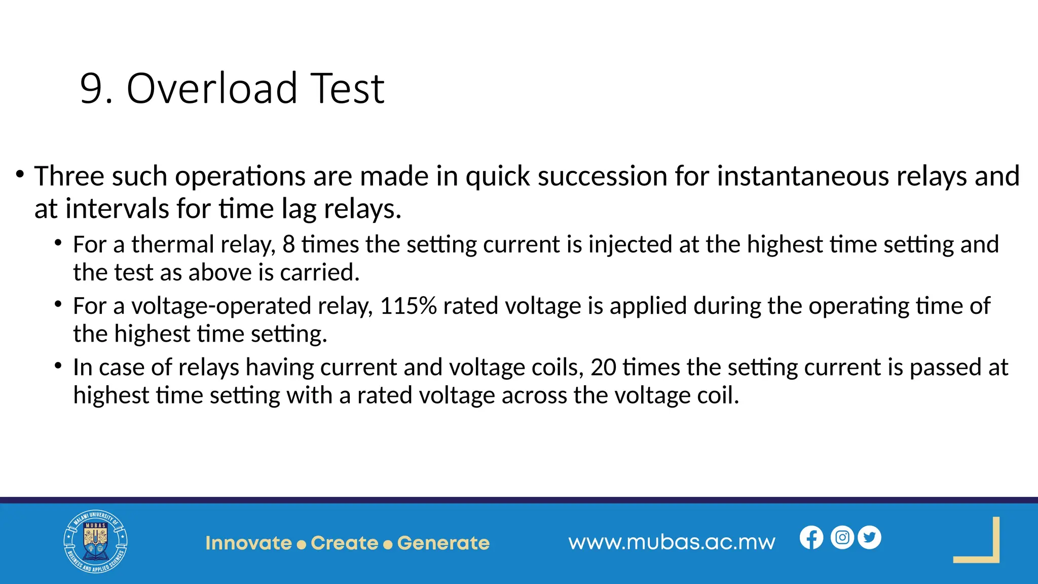 9. Overload Test
• Three such operations are made in quick succession for instantaneous relays and
at intervals for time lag relays.
• For a thermal relay, 8 times the setting current is injected at the highest time setting and
the test as above is carried.
• For a voltage-operated relay, 115% rated voltage is applied during the operating time of
the highest time setting.
• In case of relays having current and voltage coils, 20 times the setting current is passed at
highest time setting with a rated voltage across the voltage coil.
 