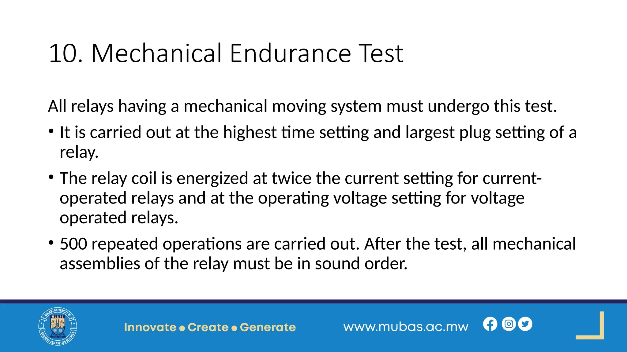 10. Mechanical Endurance Test
All relays having a mechanical moving system must undergo this test.
• It is carried out at the highest time setting and largest plug setting of a
relay.
• The relay coil is energized at twice the current setting for current-
operated relays and at the operating voltage setting for voltage
operated relays.
• 500 repeated operations are carried out. After the test, all mechanical
assemblies of the relay must be in sound order.
 