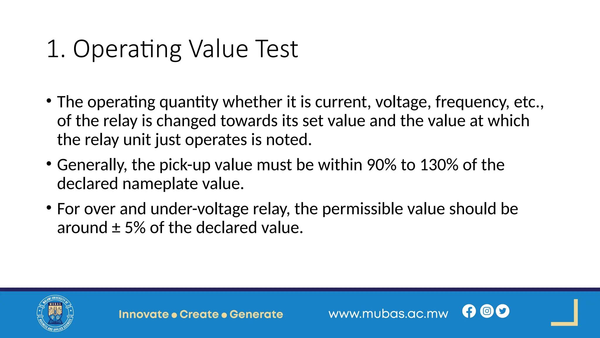 1. Operating Value Test
• The operating quantity whether it is current, voltage, frequency, etc.,
of the relay is changed towards its set value and the value at which
the relay unit just operates is noted.
• Generally, the pick-up value must be within 90% to 130% of the
declared nameplate value.
• For over and under-voltage relay, the permissible value should be
around ± 5% of the declared value.
 