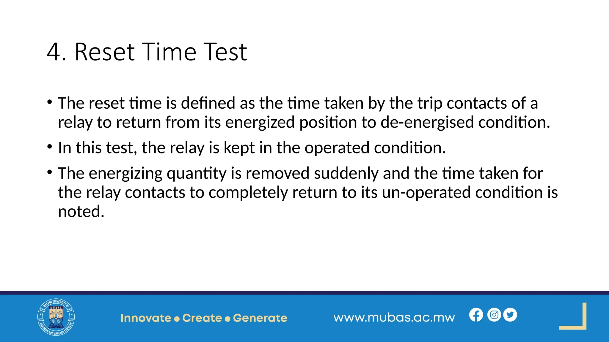 4. Reset Time Test
• The reset time is defined as the time taken by the trip contacts of a
relay to return from its energized position to de-energised condition.
• In this test, the relay is kept in the operated condition.
• The energizing quantity is removed suddenly and the time taken for
the relay contacts to completely return to its un-operated condition is
noted.
 