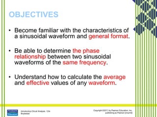 Introductory Circuit Analysis, 12/e
Boylestad
Copyright ©2011 by Pearson Education, Inc.
publishing as Pearson [imprint]
OBJECTIVES
• Become familiar with the characteristics of
a sinusoidal waveform and general format.
• Be able to determine the phase
relationship between two sinusoidal
waveforms of the same frequency.
• Understand how to calculate the average
and effective values of any waveform.
 