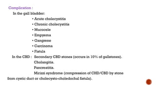 Complication :
In the gall bladder:
• Acute cholecystitis
• Chronic cholecystitis
• Mucocele
• Empyema
• Gangrene
• Carcinoma
• Fistula
In the CBD : Secondary CBD stones (occurs in 10% of gallstones).
Cholangitis.
Pancreatitis.
Mirizzi syndrome (compression of CHD/CBD by stone
from cystic duct or cholecysto-choledochal fistula).
 