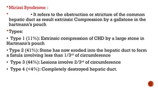 Mirizzi Syndrome :
 • It refers to the obstruction or stricture of the common
hepatic duct as result extrinsic Compression by a gallstone in the
hartmann’s pouch
Types:
• Type 1 (11%): Extrinsic compression of CHD by a large stone in
Hartmann’s pouch
• Type 2 (41%): Stone has now eroded into the hepatic duct to form
a fistula involving less than 1/3rd
of circumference
• Type 3 (44%): Lesions involve 2/3rd
of circumference
• Type 4 (<4%): Completely destroyed hepatic duct.
 