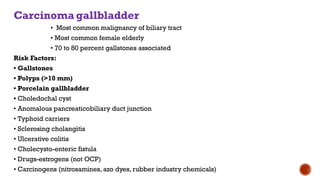 Carcinoma gallbladder
• Most common malignancy of biliary tract
• Most common female elderly
• 70 to 80 percent gallstones associated
Risk Factors:
• Gallstones
• Polyps (>10 mm)
• Porcelain gallbladder
• Choledochal cyst
• Anomalous pancreaticobiliary duct junction
• Typhoid carriers
• Sclerosing cholangitis
• Ulcerative colitis
• Cholecysto-enteric fistula
• Drugs-estrogens (not OCP)
• Carcinogens (nitrosamines, azo dyes, rubber industry chemicals)
 