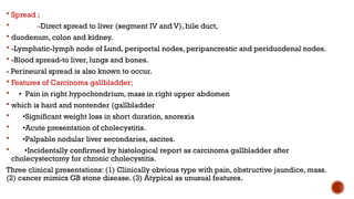  Spread ;
 -Direct spread to liver (segment IV and V), bile duct,
 duodenum, colon and kidney.
 -Lymphatic-lymph node of Lund, periportal nodes, peripancreatic and periduodenal nodes.
 -Blood spread-to liver, lungs and bones.
- Perineural spread is also known to occur.
 Features of Carcinoma gallbladder;
 • Pain in right hypochondrium, mass in right upper abdomen
 which is hard and nontender (gallbladder
 •Significant weight loss in short duration, anorexia
 •Acute presentation of cholecystitis.
 •Palpable nodular liver secondaries, ascites.
 •Incidentally confirmed by histological report as carcinoma gallbladder after
cholecystectomy for chronic cholecystitis.
Three clinical presentations: (1) Clinically obvious type with pain, obstructive jaundice, mass.
(2) cancer mimics GB stone disease. (3) Atypical as unusual features.
 