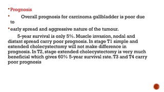 Prognosis
 Overall prognosis for carcinoma gallbladder is poor due
to
early spread and aggressive nature of the tumour.
5-year survival is only 5%. Muscle invasion, nodal and
distant spread carry poor prognosis. In stage T1 simple and
extended cholecystectomy will not make difference in
prognosis. In T2, stage extended cholecystectomy is very much
beneficial which gives 60% 5-year survival rate.T3 and T4 carry
poor prognosis
 