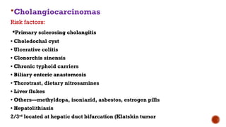 Cholangiocarcinomas
Risk factors:
•Primary sclerosing cholangitis
• Choledochal cyst
• Ulcerative colitis
• Clonorchis sinensis
• Chronic typhoid carriers
• Biliary enteric anastomosis
• Thorotrast, dietary nitrosamines
• Liver flukes
• Others—methyldopa, isoniazid, asbestos, estrogen pills
• Hepatolithiasis
2/3rd
located at hepatic duct bifurcation (Klatskin tumor
 
