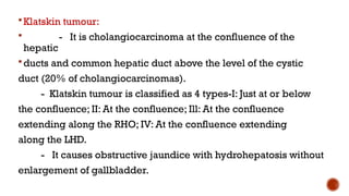 Klatskin tumour:
 - It is cholangiocarcinoma at the confluence of the
hepatic
ducts and common hepatic duct above the level of the cystic
duct (20% of cholangiocarcinomas).
- Klatskin tumour is classified as 4 types-I: Just at or below
the confluence; II: At the confluence; Ill: At the confluence
extending along the RHO; IV: At the confluence extending
along the LHD.
- It causes obstructive jaundice with hydrohepatosis without
enlargement of gallbladder.
 
