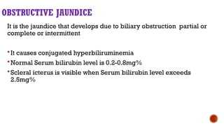 OBSTRUCTIVE JAUNDICE
It is the jaundice that develops due to biliary obstruction partial or
complete or intermittent
It causes conjugated hyperbiliruminemia
Normal Serum bilirubin level is 0.2-0.8mg%
Scleral icterus is visible when Serum bilirubin level exceeds
2.5mg%
 