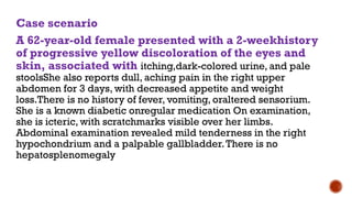 Case scenario
A 62-year-old female presented with a 2-weekhistory
of progressive yellow discoloration of the eyes and
skin, associated with itching,dark-colored urine, and pale
stoolsShe also reports dull, aching pain in the right upper
abdomen for 3 days, with decreased appetite and weight
loss.There is no history of fever, vomiting, oraltered sensorium.
She is a known diabetic onregular medication On examination,
she is icteric, with scratchmarks visible over her limbs.
Abdominal examination revealed mild tenderness in the right
hypochondrium and a palpable gallbladder.There is no
hepatosplenomegaly
 