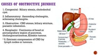 CAUSES OF OBSTRUCTIVE JAUNDICE
1. Congenital: Biliary atresia, choledochal
cyst.
2. Inflammatory: Ascending cholangitis,
sclerosing cholangitis.
3. Obstructive: CBD stones, biliary stricture,
parasitic infestation.
4. Neoplastic: Carcinoma of head or
periampullary region of pancreas,
cholangiocarcinomas, Klatskin tumour.
 5. Extrinsic compression of CBD by
lymph nodes or tumours.
 