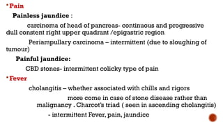 Pain
Painless jaundice :
carcinoma of head of pancreas- continuous and progressive
dull constent right upper quadrant /epigastric region
Periampullary carcinoma – intermittent (due to sloughing of
tumour)
Painful jaundice:
CBD stones- intermittent colicky type of pain
Fever
cholangitis – whether associated with chills and rigors
more come in case of stone disease rather than
malignancy . Charcot’s triad ( seen in ascending cholangitis)
- intermittent Fever, pain, jaundice
 