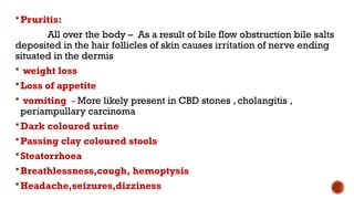 Pruritis:
All over the body – As a result of bile flow obstruction bile salts
deposited in the hair follicles of skin causes irritation of nerve ending
situated in the dermis
 weight loss
Loss of appetite
 vomiting - More likely present in CBD stones , cholangitis ,
periampullary carcinoma
Dark coloured urine
Passing clay coloured stools
Steatorrhoea
Breathlessness,cough, hemoptysis
Headache,seizures,dizziness
 