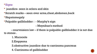 Signs
 jaundice- seen in sclera and skin
Scratch marks – seen over arms,chest,abdomen,back
Hepatomegaly
Palpable gallbladder : - Murphy’s sign
- Moynihan’s method
- courvoisiers law – if there is palpable gallbladder it is not due
to stones .
1. Mucocele
2.Empyema
3.obstructive jaundice due to carcinoma pancreas
4. Carcinoma of gallbladder
 