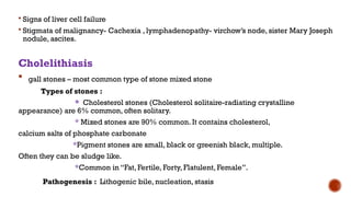  Signs of liver cell failure
 Stigmata of malignancy- Cachexia , lymphadenopathy- virchow’s node, sister Mary Joseph
nodule, ascites.
Cholelithiasis
 gall stones – most common type of stone mixed stone
Types of stones :
* Cholesterol stones (Cholesterol solitaire-radiating crystalline
appearance) are 6% common, often solitary.
* Mixed stones are 90% common. It contains cholesterol,
calcium salts of phosphate carbonate
*Pigment stones are small, black or greenish black, multiple.
Often they can be sludge like.
*Common in “Fat, Fertile, Forty, Flatulent, Female”.
Pathogenesis : Lithogenic bile, nucleation, stasis
 