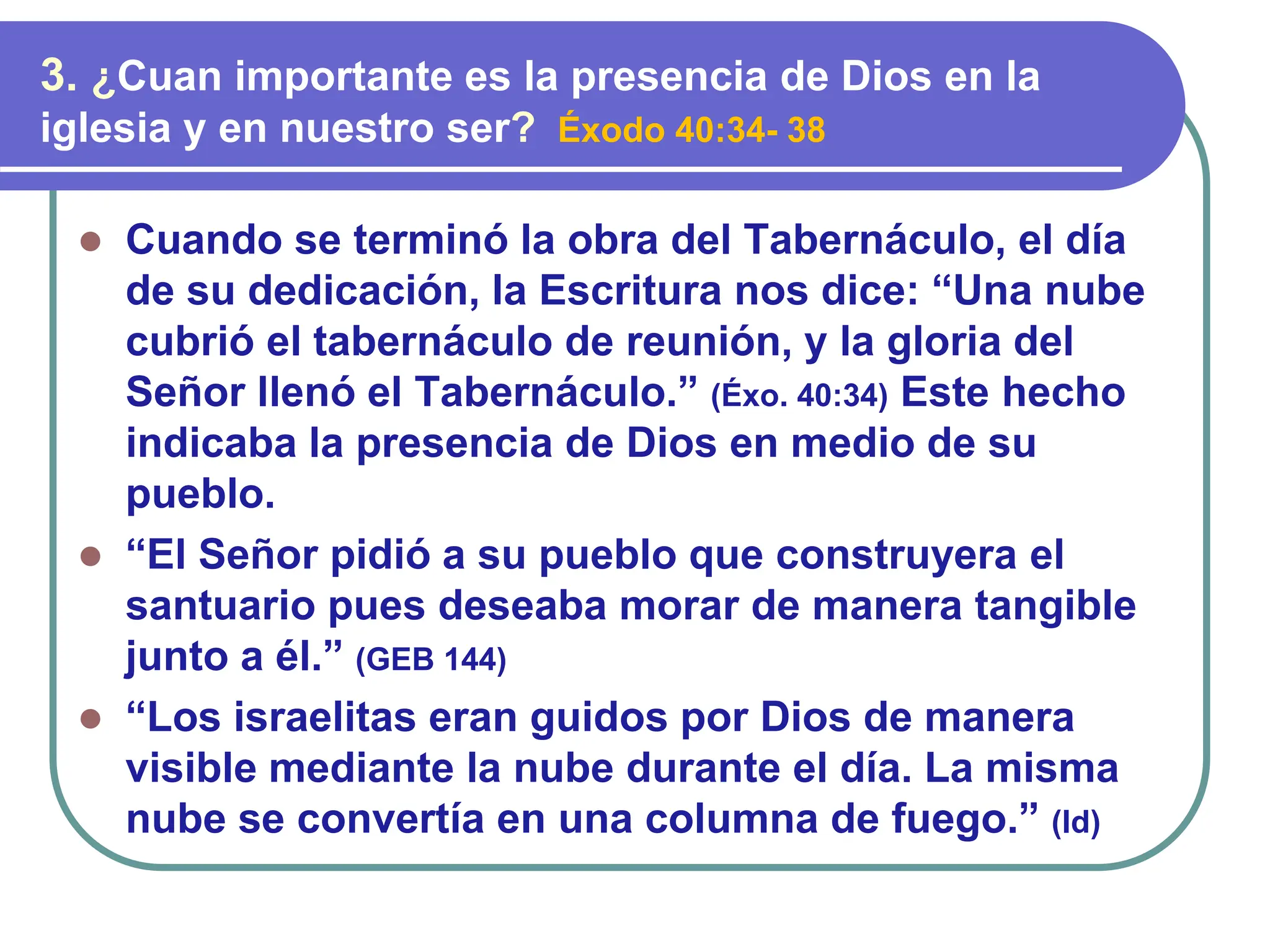 ⚫ Cuando se terminó la obra del Tabernáculo, el día
de su dedicación, la Escritura nos dice: “Una nube
cubrió el tabernáculo de reunión, y la gloria del
Señor llenó el Tabernáculo.” (Éxo. 40:34) Este hecho
indicaba la presencia de Dios en medio de su
pueblo.
⚫ “El Señor pidió a su pueblo que construyera el
santuario pues deseaba morar de manera tangible
junto a él.” (GEB 144)
⚫ “Los israelitas eran guidos por Dios de manera
visible mediante la nube durante el día. La misma
nube se convertía en una columna de fuego.” (Id)
3. ¿Cuan importante es la presencia de Dios en la
iglesia y en nuestro ser? Éxodo 40:34- 38
 