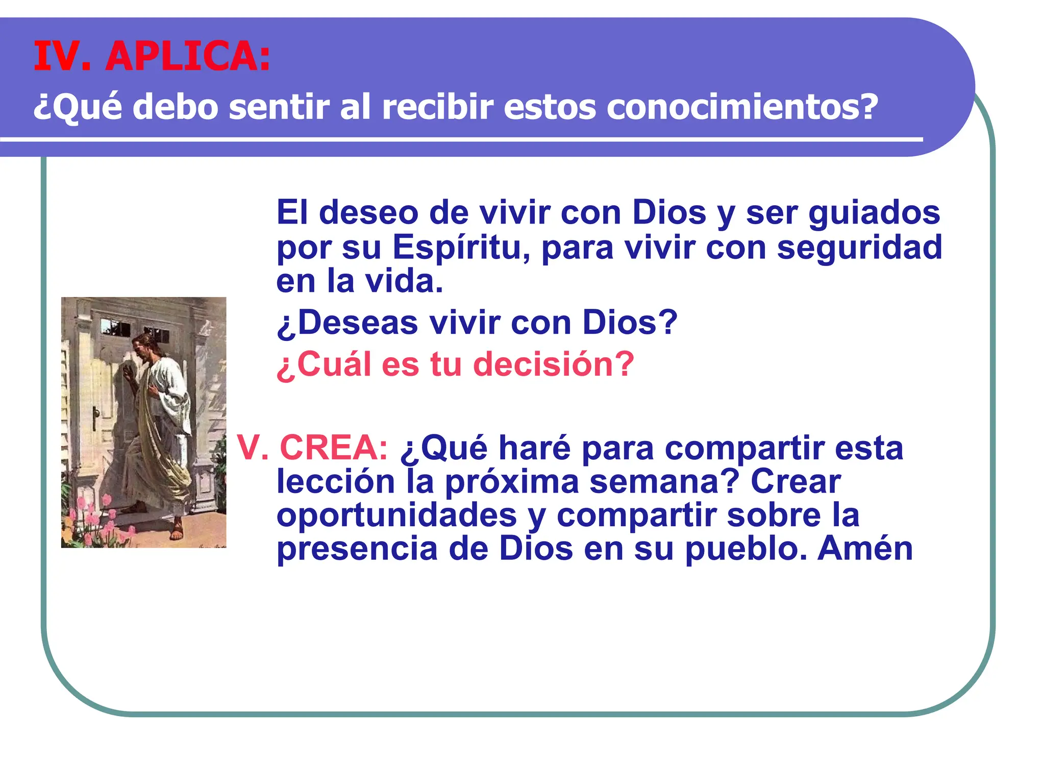 El deseo de vivir con Dios y ser guiados
por su Espíritu, para vivir con seguridad
en la vida.
¿Deseas vivir con Dios?
¿Cuál es tu decisión?
V. CREA: ¿Qué haré para compartir esta
lección la próxima semana? Crear
oportunidades y compartir sobre la
presencia de Dios en su pueblo. Amén
IV. APLICA:
¿Qué debo sentir al recibir estos conocimientos?
 