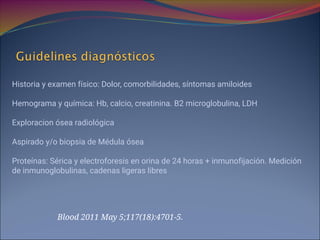 Historia y examen físico: Dolor, comorbilidades, síntomas amiloides
Hemograma y química: Hb, calcio, creatinina. B2 microglobulina, LDH
Exploracion ósea radiológica
Aspirado y/o biopsia de Médula ósea
Proteínas: Sérica y electroforesis en orina de 24 horas + inmunofijación. Medición
de inmunoglobulinas, cadenas ligeras libres
Blood 2011 May 5;117(18):4701-5.
 