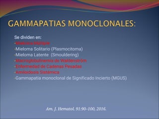 Se dividen en:
-Mieloma Múltiple
-Mieloma Solitario (Plasmocitoma)
-Mieloma Latente (Smouldering)
-Macroglobulinemia de Waldenström
-Enfermedad de Cadenas Pesadas
-Amiloidosis Sistémica
-Gammapatia monoclonal de Significado Incierto (MGUS)
Am. J. Hematol. 91:90–100, 2016.
 