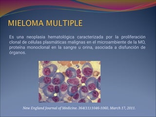 Es una neoplasia hematológica caracterizada por la proliferación
clonal de células plasmáticas malignas en el microambiente de la MO,
proteína monoclonal en la sangre u orina, asociada a disfunción de
órganos.
New England Journal of Medicine. 364(11):1046-1060, March 17, 2011.
 