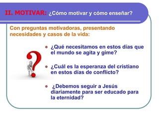 Con preguntas motivadoras, presentando
necesidades y casos de la vida:
II. MOTIVAR: ¿Cómo motivar y cómo enseñar?
⚫ ¿Qué necesitamos en estos días que
el mundo se agita y gime?
⚫ ¿Cuál es la esperanza del cristiano
en estos días de conflicto?
⚫ ¿Debemos seguir a Jesús
diariamente para ser educado para
la eternidad?
 