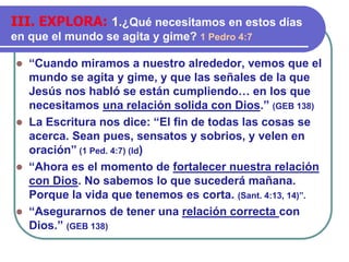 ⚫ “Cuando miramos a nuestro alrededor, vemos que el
mundo se agita y gime, y que las señales de la que
Jesús nos habló se están cumpliendo… en los que
necesitamos una relación solida con Dios.” (GEB 138)
⚫ La Escritura nos dice: “El fin de todas las cosas se
acerca. Sean pues, sensatos y sobrios, y velen en
oración” (1 Ped. 4:7) (Id)
⚫ “Ahora es el momento de fortalecer nuestra relación
con Dios. No sabemos lo que sucederá mañana.
Porque la vida que tenemos es corta. (Sant. 4:13, 14)”.
⚫ “Asegurarnos de tener una relación correcta con
Dios.” (GEB 138)
III. EXPLORA: 1.¿Qué necesitamos en estos días
en que el mundo se agita y gime? 1 Pedro 4:7
 