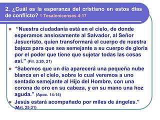 ⚫ “Nuestra ciudadanía está en el cielo, de donde
esperamos ansiosamente al Salvador, al Señor
Jesucristo, quien transformará el cuerpo de nuestra
bajeza para que sea semejante a su cuerpo de gloria
por el poder que tiene que sujetar todas las cosas
así.” (Fil. 3:20, 21)
⚫ “Sabemos que un día aparecerá una pequeña nube
blanca en el cielo, sobre lo cual veremos a uno
sentado semejante al Hijo del Hombre, con una
corona de oro en su cabeza, y en su mano una hoz
aguda.” (Apoc. 14:14)
⚫ Jesús estará acompañado por miles de ángeles.”
(Mat. 25:31)
2. ¿Cuál es la esperanza del cristiano en estos días
de conflicto? 1 Tesalonicenses 4:17
 