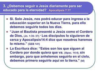 ⚫ Sí. Solo Jesús, nos podrá educar para ingresa a la
educación superior en la Nueva Tierra, para ello
debemos seguirle todos los días.
⚫ “Juan el Bautista presentó a Jesús como el Cordero
de Dios, (Jn. 1:35- 37).” Los discípulos lo siguieron de
cerca y Apocalipsis14:4 dice que nosotros haremos
lo mismo.” (GEB 141)
⚫ La Escritura dice: “Estos son los que siguen al
Cordero por donde quiera que va. (Apoc. 14:4), sin
embargo, para que anhelemos seguirlo en el cielo,
debemos primero seguirle aquí en la tierra.” (Id)
3. ¿Debemos seguir a Jesús diariamente para ser
educado para la eternidad? Apocalipsis 7:17
 