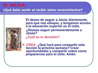 El deseo de seguir a Jesús diariamente,
para que nos eduque, y tengamos acceso
a la educación superior en el cielo.
¿Deseas seguir permanentemente a
Jesús?
¿Cuál es tu decisión?
V. CREA: ¿Qué haré para compartir esta
lección la próxima semana? Crear
oportunidades y compartir sobre como
prepararnos para el cielo. Amén
IV. APLICA:
¿Qué debo sentir al recibir estos conocimientos?
 