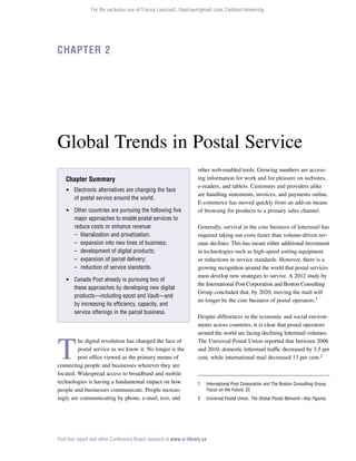 For the exclusive use of Tracey Lauriault, tlauriau@gmail.com, Carleton University.

Chapter 2

Global Trends in Postal Service
Chapter Summary
 Electronic alternatives are changing the face
of postal service around the world.
 Other countries are pursuing the following five
major approaches to enable postal services to
reduce costs or enhance revenue:
–	 liberalization and privatization;
–	 expansion into new lines of business;
–	 development of digital products;
–	 expansion of parcel delivery;
–	 reduction of service standards.
 Canada Post already is pursuing two of
these approaches by developing new digital
products—including epost and Vault—and
by increasing its efficiency, capacity, and
service offerings in the parcel business.

T

he digital revolution has changed the face of
postal service as we know it. No longer is the
post office viewed as the primary means of
connecting people and businesses wherever they are
located. Widespread access to broadband and mobile
technologies is having a fundamental impact on how
people and businesses communicate. People increasingly are communicating by phone, e-mail, text, and

other web-enabled tools. Growing numbers are accessing information for work and for pleasure on websites,
e-readers, and tablets. Customers and providers alike
are handling statements, invoices, and payments online.
E-commerce has moved quickly from an add-on means
of browsing for products to a primary sales channel.
Generally, survival in the core business of lettermail has
required taking out costs faster than volume-driven revenue declines. This has meant either additional investment
in technologies such as high-speed sorting equipment
or reductions in service standards. However, there is a
growing recognition around the world that postal services
must develop new strategies to survive. A 2012 study by
the International Post Corporation and Boston Consulting
Group concluded that, by 2020, moving the mail will
no longer be the core business of postal operators.1
Despite differences in the economic and social environments across countries, it is clear that postal operators
around the world are facing declining lettermail volumes.
The Universal Postal Union reported that between 2006
and 2010, domestic lettermail traffic decreased by 3.5 per
cent, while international mail decreased 13 per cent.2

1	

International Post Corporation and The Boston Consulting Group,
Focus on the Future, 22.

2	

Universal Postal Union, The Global Postal Network—Key Figures.

Find this report and other Conference Board research at www.e-library.ca

 