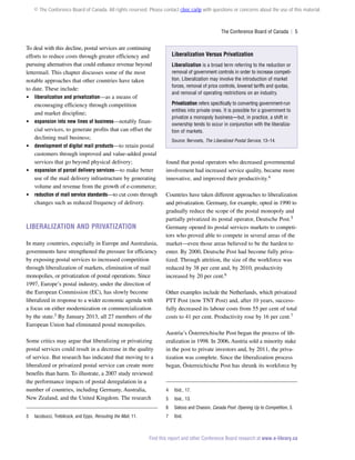 © The Conference Board of Canada. All rights reserved. Please contact cboc.ca/ip with questions or concerns about the use of this material.

The Conference Board of Canada  | 5

To deal with this decline, postal services are continuing
efforts to reduce costs through greater efficiency and
pursuing alternatives that could enhance revenue beyond
lettermail. This chapter discusses some of the most
notable approaches that other countries have taken
to date. These include:
 liberalization and privatization—as a means of
encouraging efficiency through competition
and market discipline;
 expansion into new lines of business—notably financial services, to generate profits that can offset the
declining mail business;
 development of digital mail products—to retain postal
customers through improved and value-added postal
services that go beyond physical delivery;
 expansion of parcel delivery services—to make better
use of the mail delivery infrastructure by generating
volume and revenue from the growth of e-commerce;
 reduction of mail service standards—to cut costs through
changes such as reduced frequency of delivery.

Liberalization and Privatization
In many countries, especially in Europe and Australasia,
governments have strengthened the pressure for efficiency
by exposing postal services to increased competition
through liberalization of markets, elimination of mail
monopolies, or privatization of postal operations. Since
1997, Europe’s postal industry, under the direction of
the European Commission (EC), has slowly become
liberalized in response to a wider economic agenda with
a focus on either modernization or commercialization
by the state.3 By January 2013, all 27 members of the
European Union had eliminated postal monopolies.
Some critics may argue that liberalizing or privatizing
postal services could result in a decrease in the quality
of service. But research has indicated that moving to a
liberalized or privatized postal service can create more
benefits than harm. To illustrate, a 2007 study reviewed
the performance impacts of postal deregulation in a
number of countries, including Germany, Australia,
New Zealand, and the United Kingdom. The research

Liberalization Versus Privatization
Liberalization is a broad term referring to the reduction or
removal of government controls in order to increase competition. Liberalization may involve the introduction of market
forces, removal of price controls, lowered tariffs and quotas,
and removal of operating restrictions on an industry.
Privatization refers specifically to converting government-run
entities into private ones. It is possible for a government to
privatize a monopoly business—but, in practice, a shift in
ownership tends to occur in conjunction with the liberalization of markets.
Source: Bervoets, The Liberalized Postal Service, 13–14.

found that postal operators who decreased governmental
involvement had increased service quality, became more
innovative, and improved their productivity.4
Countries have taken different approaches to liberalization
and privatization. Germany, for example, opted in 1990 to
gradually reduce the scope of the postal monopoly and
partially privatized its postal operator, Deutsche Post.5
Germany opened its postal services markets to competitors who proved able to compete in several areas of the
market—even those areas believed to be the hardest to
enter. By 2000, Deutsche Post had become fully privatized. Through attrition, the size of the workforce was
reduced by 38 per cent and, by 2010, productivity
increased by 20 per cent.6
Other examples include the Netherlands, which privatized
PTT Post (now TNT Post) and, after 10 years, successfully decreased its labour costs from 55 per cent of total
costs to 41 per cent. Productivity rose by 16 per cent.7
Austria’s Österreichische Post began the process of liberalization in 1998. In 2006, Austria sold a minority stake
in the post to private investors and, by 2011, the privatization was complete. Since the liberalization process
began, Österreichische Post has shrunk its workforce by

Iacobucci, Trebilcock, and Epps, Rerouting the Mail, 11.

Ibid., 17.

5	

Ibid., 13.

6	
3	

4	

Geloso and Chassin, Canada Post: Opening Up to Competition, 3.

7	Ibid.

Find this report and other Conference Board research at www.e-library.ca

 