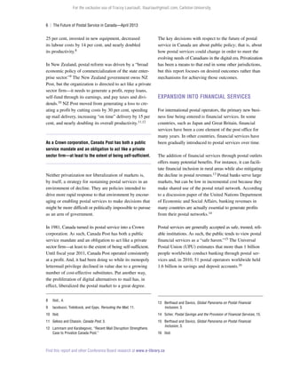 For the exclusive use of Tracey Lauriault, tlauriau@gmail.com, Carleton University.

6  |  The Future of Postal Service in Canada—April 2013

25 per cent, invested in new equipment, decreased
its labour costs by 14 per cent, and nearly doubled
its productivity.8
In New Zealand, postal reform was driven by a “broad
economic policy of commercialization of the state enterprise sector.”9 The New Zealand government owns NZ
Post, but the organization is directed to act like a private
sector firm—it needs to generate a profit, repay loans,
self-fund through its earnings, and pay taxes and dividends.10 NZ Post moved from generating a loss to creating a profit by cutting costs by 30 per cent, speeding
up mail delivery, increasing “on time” delivery by 15 per
cent, and nearly doubling its overall productivity.11,12

As a Crown corporation, Canada Post has both a public
service mandate and an obligation to act like a private
sector firm—at least to the extent of being self-sufficient.

Neither privatization nor liberalization of markets is,
by itself, a strategy for sustaining postal services in an
environment of decline. They are policies intended to
drive more rapid response to that environment by encouraging or enabling postal services to make decisions that
might be more difficult or politically impossible to pursue
as an arm of government.
In 1981, Canada turned its postal service into a Crown
corporation. As such, Canada Post has both a public
service mandate and an obligation to act like a private
sector firm—at least to the extent of being self-sufficient.
Until fiscal year 2011, Canada Post operated consistently
at a profit. And, it had been doing so while its monopoly
lettermail privilege declined in value due to a growing
number of cost-effective substitutes. Put another way,
the proliferation of digital alternatives to mail has, in
effect, liberalized the postal market to a great degree.
8	

Ibid., 4.

9	

Iacobucci, Trebilcock, and Epps, Rerouting the Mail, 11.

The key decisions with respect to the future of postal
service in Canada are about public policy; that is, about
how postal services could change in order to meet the
evolving needs of Canadians in the digital era. Privatization
has been a means to that end in some other jurisdictions,
but this report focuses on desired outcomes rather than
mechanisms for achieving those outcomes.

Expansion Into Financial Services
For international postal operators, the primary new business line being entered is financial services. In some
countries, such as Japan and Great Britain, financial
services have been a core element of the post office for
many years. In other countries, financial services have
been gradually introduced to postal services over time.
The addition of financial services through postal outlets
offers many potential benefits. For instance, it can facilitate financial inclusion in rural areas while also mitigating
the decline in postal revenues.13 Postal banks serve large
markets, but can be low in incremental cost because they
make shared use of the postal retail network. According
to a discussion paper of the United Nations Department
of Economic and Social Affairs, banking revenues in
many countries are actually essential to generate profits
from their postal networks.14
Postal services are generally accepted as safe, trusted, reliable institutions. As such, the public tends to view postal
financial services as a “safe haven.”15 The Universal
Postal Union (UPU) estimates that more than 1 billion
people worldwide conduct banking through postal services and, in 2010, 51 postal operators worldwide held
1.6 billion in savings and deposit accounts.16

13	 Berthaud and Davico, Global Panorama on Postal Financial
Inclusion, 3.

10	Ibid.

14	Scher, Postal Savings and the Provision of Financial Services, 15.

11	 Geloso and Chassin, Canada Post, 3.

15	 Berthaud and Davico, Global Panorama on Postal Financial
Inclusion, 3.

12	 Lammam and Karabegovic, “Recent Mail Disruption Strengthens
Case to Privatize Canada Post.”

16	Ibid.

Find this report and other Conference Board research at www.e-library.ca

 