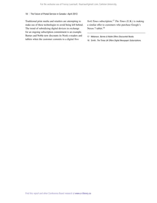 For the exclusive use of Tracey Lauriault, tlauriau@gmail.com, Carleton University.

18  |  The Future of Postal Service in Canada—April 2013

Traditional print media and retailers are attempting to
make use of these technologies to avoid being left behind.
The trend of subsidizing digital devices in exchange
for an ongoing subscription commitment is an example.
Barnes and Noble now discounts its Nook e-readers and
tablets when the customer commits to a digital New

York Times subscription.17 The Times (U.K.) is making
a similar offer to customers who purchase Google’s
Nexus 7 tablet.18
17	Melanson, Barnes  Noble Offers Discounted Nooks.
18	Smith, The Times UK Offers Digital Newspaper Subscriptions.

Find this report and other Conference Board research at www.e-library.ca

 
