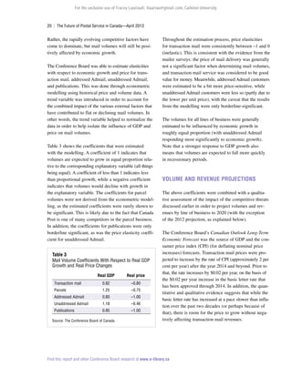 For the exclusive use of Tracey Lauriault, tlauriau@gmail.com, Carleton University.

20  |  The Future of Postal Service in Canada—April 2013

Rather, the rapidly evolving competitive factors have
come to dominate, but mail volumes will still be positively affected by economic growth.
The Conference Board was able to estimate elasticities
with respect to economic growth and price for transaction mail, addressed Admail, unaddressed Admail,
and publications. This was done through econometric
modelling using historical price and volume data. A
trend variable was introduced in order to account for
the combined impact of the various external factors that
have contributed to flat or declining mail volumes. In
other words, the trend variable helped to normalize the
data in order to help isolate the influence of GDP and
price on mail volumes.
Table 3 shows the coefficients that were estimated
with the modelling. A coefficient of 1 indicates that
volumes are expected to grow in equal proportion relative to the corresponding explanatory variable (all things
being equal). A coefficient of less than 1 indicates less
than proportional growth, while a negative coefficient
indicates that volumes would decline with growth in
the explanatory variable. The coefficients for parcel
volumes were not derived from the econometric modelling, as the estimated coefficients were rarely shown to
be significant. This is likely due to the fact that Canada
Post is one of many competitors in the parcel business.
In addition, the coefficients for publications were only
borderline significant, as was the price elasticity coefficient for unaddressed Admail.
Table 3
Mail Volume Coefficients With Respect to Real GDP
Growth and Real Price Changes
Real GDP

Real price

Transaction mail

0.82

–0.80

Parcels

1.25

–0.75

Addressed Admail

0.80

–1.00

Unaddressed Admail

1.18

–0.46

Publications

0.85

–1.00

Source: The Conference Board of Canada.

Throughout the estimation process, price elasticities
for transaction mail were consistently between –1 and 0
(inelastic). This is consistent with the evidence from the
mailer surveys: the price of mail delivery was generally
not a significant factor when determining mail volumes,
and transaction mail service was considered to be good
value for money. Meanwhile, addressed Admail customers
were estimated to be a bit more price-sensitive, while
unaddressed Admail customers were less so (partly due to
the lower per unit price), with the caveat that the results
from the modelling were only borderline-significant.
The volumes for all lines of business were generally
estimated to be influenced by economic growth in
roughly equal proportion (with unaddressed Admail
responding most significantly to economic growth).
Note that a stronger response to GDP growth also
means that volumes are expected to fall more quickly
in recessionary periods.

Volume and Revenue Projections
The above coefficients were combined with a qualitative assessment of the impact of the competitive threats
discussed earlier in order to project volumes and revenues by line of business to 2020 (with the exception
of the 2012 projection, as explained below).
The Conference Board’s Canadian Outlook Long-Term
Economic Forecast was the source of GDP and the consumer price index (CPI) (for deflating nominal price
increases) forecasts. Transaction mail prices were projected to increase by the rate of CPI (approximately 2 per
cent per year) after the year 2014 and beyond. Prior to
that, the rate increases by $0.02 per year, on the basis of
the $0.02 per year increase in the basic letter rate that
has been approved through 2014. In addition, the quantitative and qualitative evidence suggests that while the
basic letter rate has increased at a pace slower than inflation over the past two decades (or perhaps because of
that), there is room for the price to grow without negatively affecting transaction mail revenues.

Find this report and other Conference Board research at www.e-library.ca

 
